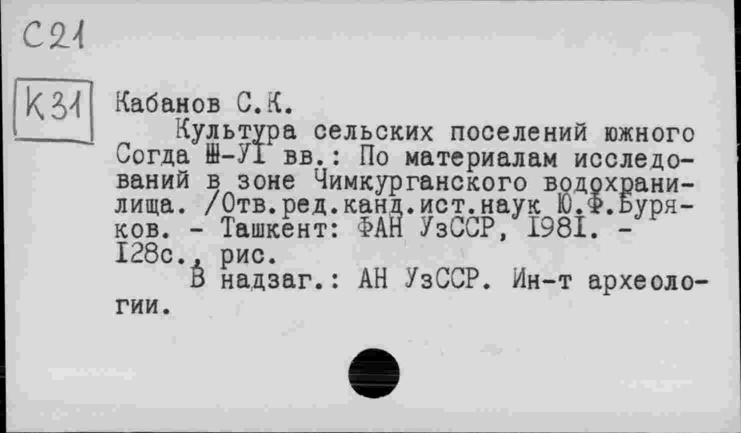 ﻿С 24
К 34
Кабанов С.К.
Культура сельских поселений южного Согда ffl-УІ вв.: По материалам исследований в зоне Чимкурганского водохранилища. /Отв.ред.канд.ист.наук Ю.Ф.Буряков. - Ташкент: ФАН УзССР, 1981. -128с., рис.
В надзаг.: АН УзССР. Ин-т археоло
гии.